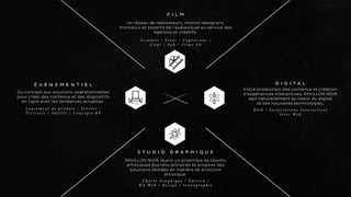 É V É N E M E N T I E L 
Du concept aux solutions opérationnelles 
pour créer des contenus et des dispositifs 
en ligne avec les tendances actuelles. 
L a n c e m e n t d e p r o d u i t / S o i r é e s / 
F e s t i v a l s / D é f i l é s / C o n c e p t s R P 
D I G I T A L 
Entre production des contenus et création 
d’expériences interactives, PAVILLON NOIR 
agit naturellement au coeur du digital 
et des nouvelles technologies. 
R & D / I n s t a l l a t i o n s I n t e r a c t i v e s 
S i t e s We b 
F I L M 
Un réseau de réalisateurs, motion designers, 
monteurs et experts de l’audiovisuel au service des 
agences et créatifs. 
S c e n a r i i / S t u n t / C a p t a t i o n s / 
C l i p s / P u b / F i l m s 3 D 
S T U D I O G R A P H I Q U E 
PAVILLON NOIR réunit un ensemble de talents 
artistiques pluridisciplinaires et propose des 
solutions dédiées en matière de direction 
artistique. 
C h a r t e G r a p h i q u e / É d i t i o n / 
D A We b / D e s i g n / S c é n o g r a p h i e 
 