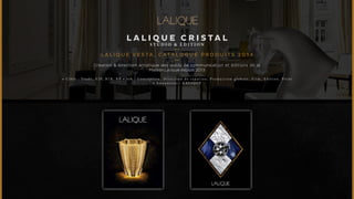 LALIQUE C R I S TAL 
STUDIO & É D I T ION 
L A L I Q U E V ES TA, CATALOGUE PRODUITS 2014 
Création & direction artistique des outils de communication et éditions de la 
Maison Lalique depuis 2013 
• C i b l e : T r a d e , V I P , B 2 B , R P • J o b : C o n c e p t i o n , D i r e c t i o n d e c r é a t i o n , P r o d u c t i o n g l o b a l e , F i l m , E d i t i o n , P r i n t 
• A n n o n c e u r : L A L I Q U E 
 
