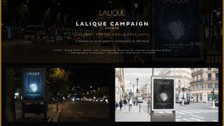 LALIQUE CAMPAIGN 
S TUDI O 
L A L I Q U E V ES TA, J OA I L L E R I E 2014 
Création du print pour la campagne JC DECAUX 
• C i b l e : G r a n d P u b l i c , M e d i a • J o b : C o n c e p t i o n , D i r e c t i o n d e c r é a t i o n , P r o d u c t i o n g l o b a l e 
• P h o t o g r a p h i e e t r e t o u c h e s : E l i s e G e r o s a • A n n o n c e u r : L A L I Q U E 
 