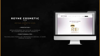 REYNE COSMETIC 
WEB 
REYNE-COMSTIC.COM 
• P R E S T A T I O N • 
DÉVELOPPEMENT DU SITE DE LA MARQUE 
DE COSMÉTIQUES REYNE COSMETIC. 
• F O N C T I O N N A L I T É S • 
TECHNOLOGIE PARALLAX. RESPONSIVE DESIGN, E-SHOP, 
ESPACE CLIENTS. 
 