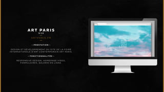 ART PARIS 
WEB 
ARTPA R I S . F R 
• P R E S T A T I O N • 
DESIGN ET DÉVELOPPEMENT DU SITE DE LA FOIRE 
INTERNATIONALE D’ART CONTEMPORAIN ART PARIS. 
• F O N C T I O N N A L I T É S • 
RESPONSIVE DESIGN, HOMEPAGE VIDEO, 
FORMULAIRES , GALERIE EN LIGNE. 
 