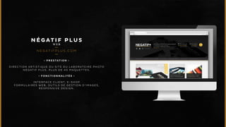 NÉGAT I F P LUS 
WEB 
NEGAT I F P LU S .COM 
• P R E S T A T I O N • 
DIRECTION ARTISTIQUE DU SITE DU LABORATOIRE PHOTO 
NÉGATIF P LUS. PLUS DE 40 MAQUETTES . 
• F O N C T I O N N A L I T É S • 
INTERFACE CLIENT, E-SHOP 
FORMULAIRES WEB, OUTILS DE GESTION D’IMAGES , 
RESPONSIVE DESIGN. 
 