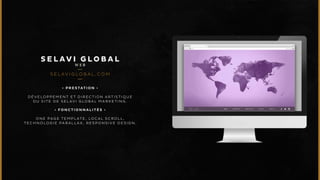 SELAV I G LOBAL 
WEB 
SELAV I G LOBA L .COM 
• P R E S T A T I O N • 
DÉVELOPPEMENT ET DIRECTION ARTISTIQUE 
DU SITE DE SELAVI GLOBAL MARKETING. 
• F O N C T I O N N A L I T É S • 
ONE PAGE TEMPLAT E , LOCAL SCROLL, 
TECHNOLOGIE PARALLAX, RESPONSIVE DESIGN. 
 