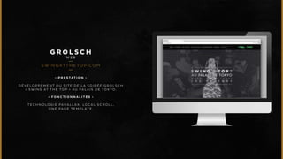 GROLSCH 
WEB 
SWINGATTHETOP.COM 
• P R E S T A T I O N • 
DÉVELOPPEMENT DU SITE DE LA SOIRÉE GROLSCH 
« SWING AT THE TOP » AU PALAIS DE TOKYO. 
• F O N C T I O N N A L I T É S • 
TECHNOLOGIE PARALLAX, LOCAL SCROLL, 
ONE PAGE TEMPLATE. 
 