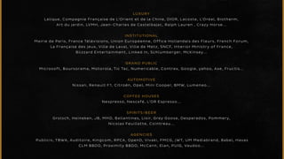 LUXURY 
Lalique, Compagnie Française de L’Orient et de la Chine, DIOR, Lacoste, L’Oréal, Biotherm, 
Art du jardin, LVMH, Jean-Charles de Castelbajac, Ralph Lauren , Crazy Horse... 
INSTITUTIONAL 
Mairie de Paris, France Télévisions, Union Européenne, Office Hollandais des Fleurs, French Forum, 
La Française des jeux, Ville de Laval, Ville de Metz, SNCF, Interior Ministry of France, 
Blizzard Entertainment, Linked In, Schlumberger, McKinsey. . . 
GRAND PUBLIC 
Microsoft, Boursorama, Motorola, Tic Tac, Numericable, Contrex, Google, yahoo, Axe, Fructis... 
AUTOMOTIVE 
Nissan, Renault F1, Citroën, Opel, Mini Cooper, BMW, Lumeneo. . . 
COFFEE HOUSES 
Nespresso, Nescafé, L’OR Espresso. . . 
SPIRITS/BEER 
Grolsch, Heineken, JB, MHD, Ballantines, Lixir, Grey Goose, Desperados, Pommery, 
Nicolas Feuillatte, Cointreau... 
AGENCIES 
Publicis, TBWA, Auditoire, Kingcom, RPCA, OpenD, Vivaki, FMCG, jWT, UM Mediabrand, Babel, Havas 
CLM BBDO, Proximity BBDO, McCann, Elan, PUIG, Vaudoo. . . 
 