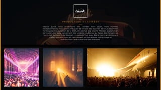 PRODUCTEUR de soirées 
Depuis 2009, nous produisons des soirées hors clubs, hors normes, 
exceptionnelles. Nous avons inauguré et investi des dizaines de lieux désormais 
mythiques (inauguration de la SIRA, résidence à la piscine Molitor, exploitation 
de feu le Labo Suzy, lancement des soirées «clubbing» au Palais des Congrès de 
Montreuil, Aéroport du Bourget...). Aujourd’hui, avec Blank, notre ambition est 
d’aller plus loin, tout en capitalisant sur nos acquis, notre image et 
notre savoir-faire au service des marques. 
 