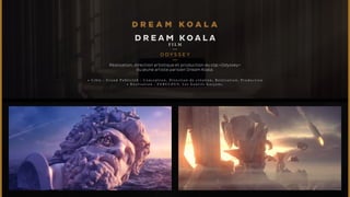 DREAM KOALA 
F I L M 
ODYSSEY 
Réalisation, direction artistique et production du clip «Odyssey» 
du jeune artiste parisien Dream Koala. 
• C i b l e : G r a n d P u b l i c J o b : C o n c e p t i o n , D i r e c t i o n d e c r é a t i o n , R é a l i s a t i o n , P r o d u c t i o n 
• R é a l i s a t i o n : F A B U L O U S , L e s G e n t i l s G a r ç o n s . 
 