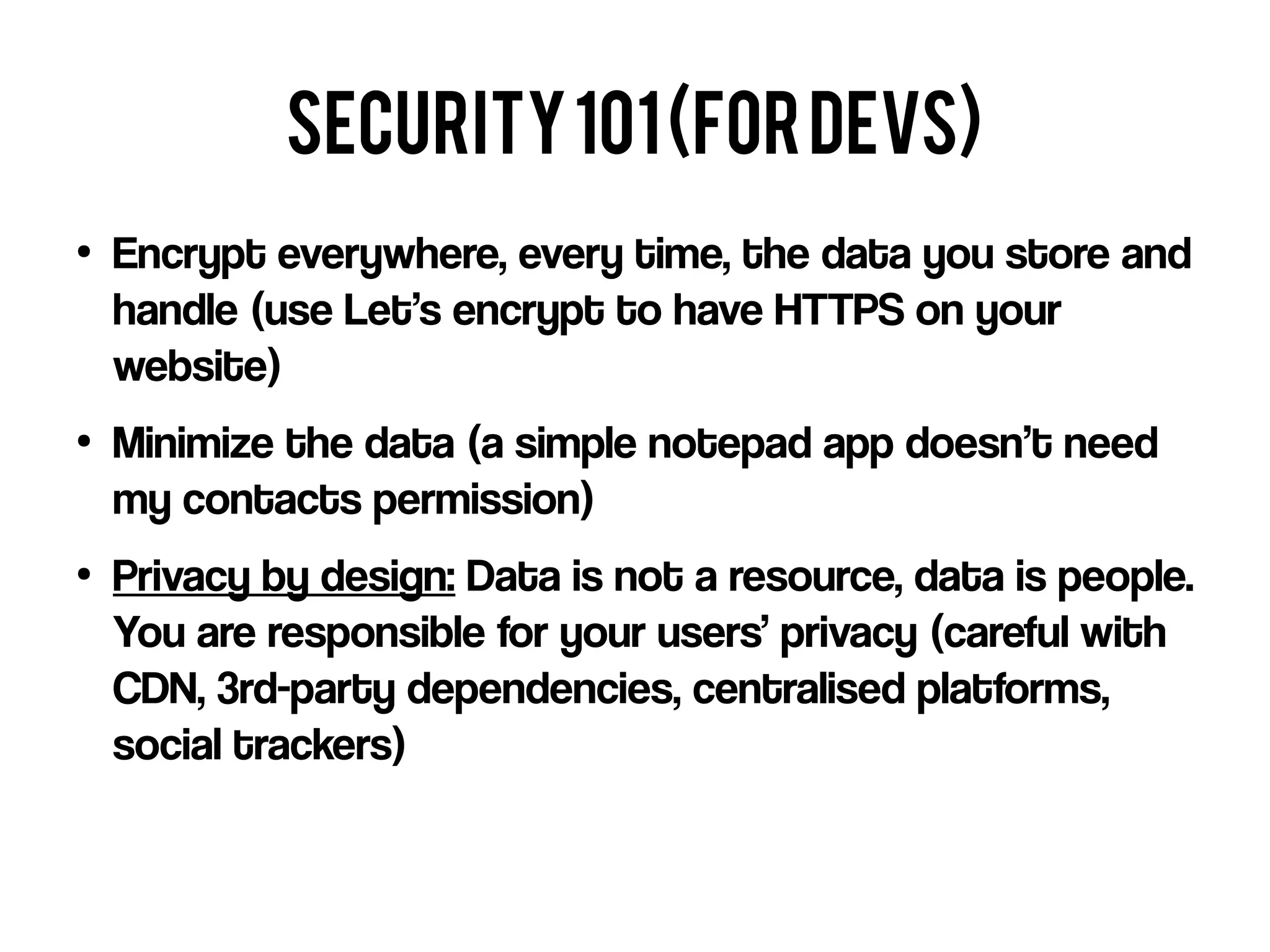 security101(fordevs)
●
Encrypt everywhere, every time, the data you store and
handle (use Let’s encrypt to have HTTPS on your
website)
●
Minimize the data (a simple notepad app doesn’t need
my contacts permission)
●
Privacy by design: Data is not a resource, data is people.
You are responsible for your users’ privacy (careful with
CDN, 3rd-party dependencies, centralised platforms,
social trackers)
 