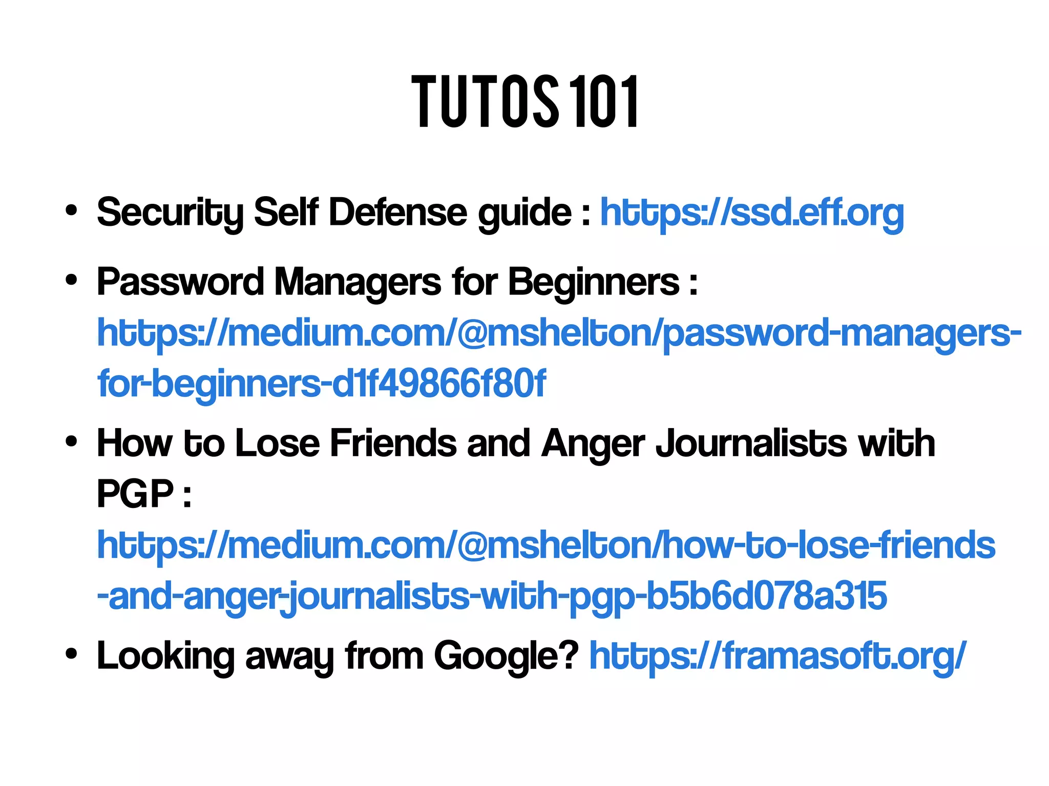 Tutos101
●
Security Self Defense guide : https://ssd.eff.org
●
Password Managers for Beginners :
https://medium.com/@mshelton/password-managers-
for-beginners-d1f49866f80f
●
How to Lose Friends and Anger Journalists with
PGP :
https://medium.com/@mshelton/how-to-lose-friends
-and-anger-journalists-with-pgp-b5b6d078a315
●
Looking away from Google? https://framasoft.org/
 