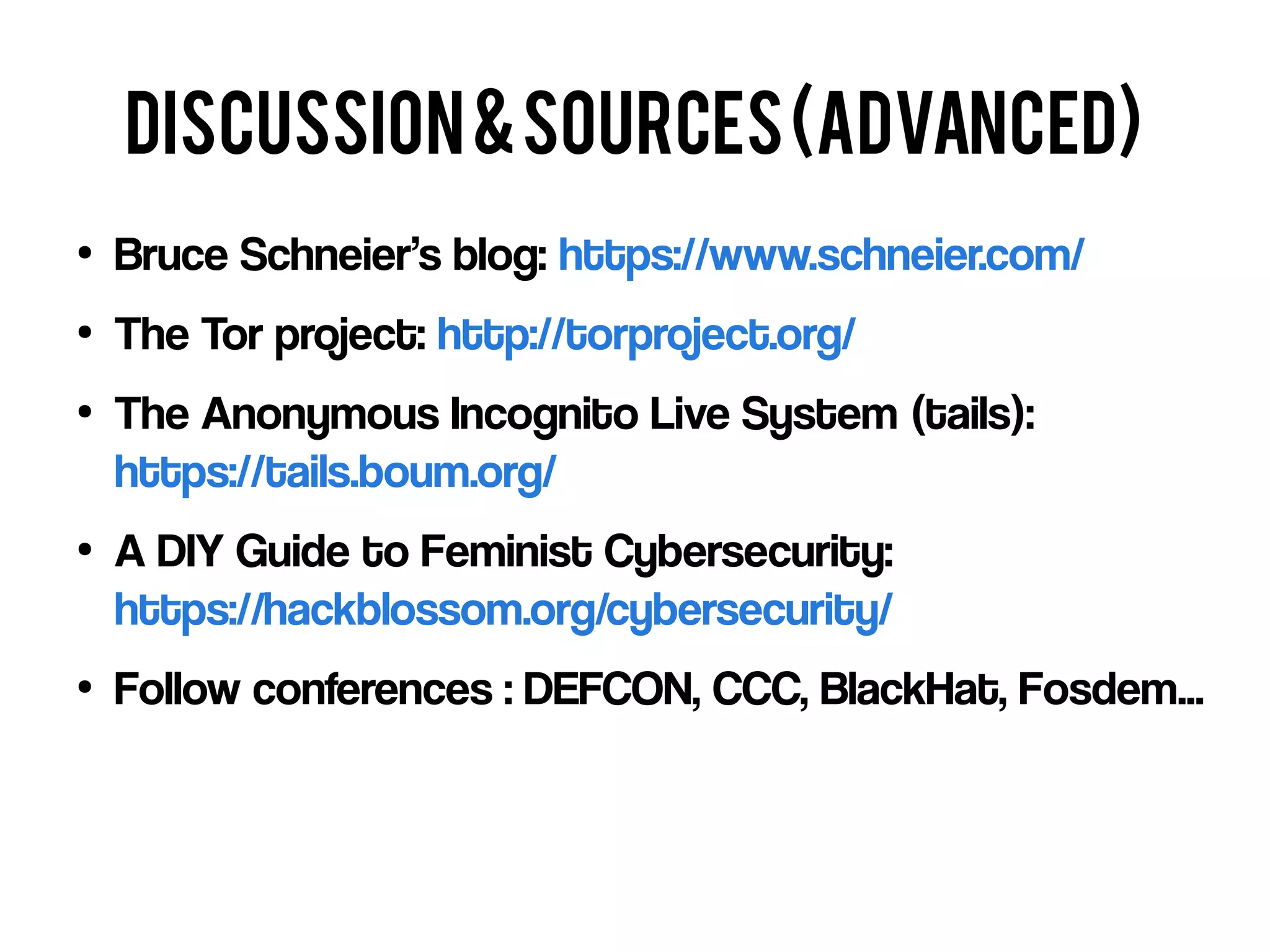 Discussion&sources(advanced)
●
Bruce Schneier’s blog: https://www.schneier.com/
●
The Tor project: http://torproject.org/
●
The Anonymous Incognito Live System (tails):
https://tails.boum.org/
●
A DIY Guide to Feminist Cybersecurity:
https://hackblossom.org/cybersecurity/
●
Follow conferences : DEFCON, CCC, BlackHat, Fosdem...
 