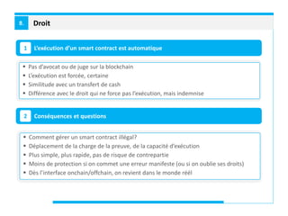Droit8.
L’exécution d’un smart contract est automatique1
Conséquences et questions2
 Pas d’avocat ou de juge sur la blockchain
 L’exécution est forcée, certaine
 Similitude avec un transfert de cash
 Différence avec le droit qui ne force pas l’exécution, mais indemnise
 Comment gérer un smart contract illégal?
 Déplacement de la charge de la preuve, de la capacité d’exécution
 Plus simple, plus rapide, pas de risque de contrepartie
 Moins de protection si on commet une erreur manifeste (ou si on oublie ses droits)
 Dès l’interface onchain/offchain, on revient dans le monde réél
 