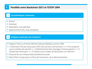 Parallèle entre blockchain 2017 et TCP/IP 19949.
Caractéristiques communes1
Critiques communes (et erronées?)2
 Ouvert
 Distribué
 Redondant, non-optimisé
 Apparemment très, trop compliqué
 Rapport Théry au Premier Ministre Edouard Balladur, janvier 1994
 « [Internet] n’est pas conçu pour offrir des services commerciaux »; « Il ne comporte
aucun système de sécurité »; « L’acheminement des messages n’est pas garanti »; « Il
n’existe pas d’annuaire »; « il n’existe aucun moyen de facturation sur Internet »
 Chacune de ces critiques était parfaitement juste
 Mais Théry n’a pas perçu la force de l’ouverture, de la décentralisation
 