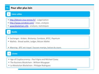 Pour aller plus loin13.
Liens utiles1
Outils2
 http://bitcoin.insa-rennes.fr/ : vulgarisation
 http://www.coindesk.com/ : news, analyses
 www.blockchain.info : analyses, statistiques
 Exchanges : Kraken, Bitstamp, Coinbase, BTCC, Paymium
 Wallets : Bread wallet, Ledger, Bitcoin Wallet
 Warning : BTC est risqué. Fausses manips, baisse du cours.
Livres3
 Age of Cryptocurrency : Paul Vigna and Michael Casey
 The Business Blockchain : William Mougayar
 La Révolution Blockchain : Philippe Rodriguez
 