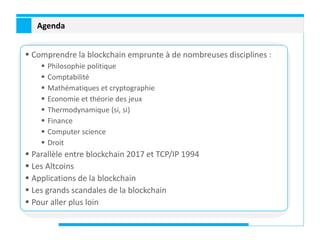 Agenda
 Comprendre la blockchain emprunte à de nombreuses disciplines :
 Philosophie politique
 Comptabilité
 Mathématiques et cryptographie
 Economie et théorie des jeux
 Thermodynamique (si, si)
 Finance
 Computer science
 Droit
 Parallèle entre blockchain 2017 et TCP/IP 1994
 Les Altcoins
 Applications de la blockchain
 Les grands scandales de la blockchain
 Pour aller plus loin
 
