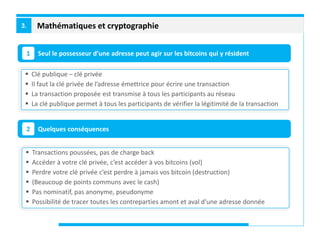 Mathématiques et cryptographie3.
Seul le possesseur d’une adresse peut agir sur les bitcoins qui y résident1
Quelques conséquences2
 Clé publique – clé privée
 Il faut la clé privée de l’adresse émettrice pour écrire une transaction
 La transaction proposée est transmise à tous les participants au réseau
 La clé publique permet à tous les participants de vérifier la légitimité de la transaction
 Transactions poussées, pas de charge back
 Accéder à votre clé privée, c’est accéder à vos bitcoins (vol)
 Perdre votre clé privée c’est perdre à jamais vos bitcoin (destruction)
 (Beaucoup de points communs avec le cash)
 Pas nominatif, pas anonyme, pseudonyme
 Possibilité de tracer toutes les contreparties amont et aval d’une adresse donnée
 