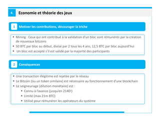 Economie et théorie des jeux4.
Motiver les contributions, décourager la triche1
Conséquences2
 Mining : Ceux qui ont contribué à la validation d’un bloc sont rémunérés par la création
de nouveaux bitcoins
 50 BTC par bloc au début, divisé par 2 tous les 4 ans; 12,5 BTC par bloc aujourd’hui
 Un bloc est accepté s’il est validé par la majorité des participants
 Une transaction illégitime est rejetée par le réseau
 Le Bitcoin (ou un token similaire) est nécessaire au fonctionnement d’une blockchain
 Le seigneuriage (dilution monétaire) est :
 Connu à l’avance (jusqu’en 2140!)
 Limité (max 21m BTC)
 Utilisé pour rémunérer les opérateurs du système
 