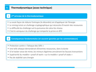 Thermodynamique (assez technique)5.
2nd principe de la thermodynamique1
Conséquences fondamentales (et souvent ignorées par les commentateurs)2
 La seule façon de réduire l’entropie (le désordre) est d’appliquer de l’énergie
 Le mining inclut un challenge cryptographique qui nécessite d’investir des ressources
 La difficulté du challenge suit la puissance de calcul du réseau
 C’est le vainqueur du challenge qui remporte la prime en BTC
 Protection contre « l’attaque des 50% »
 Une telle attaque demanderait d’énormes ressources, dans la durée
 Si le hacker cesse de miner, les mineurs légitimes annuleront les fausses transactions
 Supériorité du modèle « proof of work » sur le modèle « proof of stake »
 Pas de stabilité sans énergie
 