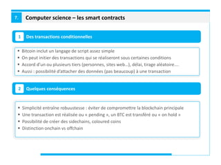 Computer science – les smart contracts7.
Des transactions conditionnelles1
Quelques conséquences2
 Bitcoin inclut un langage de script assez simple
 On peut initier des transactions qui se réaliseront sous certaines conditions
 Accord d’un ou plusieurs tiers (personnes, sites web…), délai, tirage aléatoire….
 Aussi : possibilité d’attacher des données (pas beaucoup) à une transaction
 Simplicité entraîne robuustesse : éviter de compromettre la blockchain principale
 Une transaction est réalisée ou « pending », un BTC est transféré ou « on hold »
 Possibilité de créer des sidechains, coloured coins
 Distinction onchain vs offchain
 