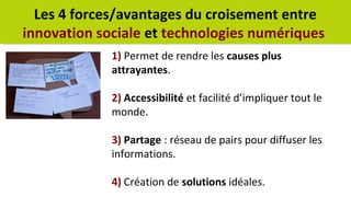 Les 4 forces/avantages du croisement entre 
innovation sociale et technologies numériques 
1) Permet de rendre les causes plus 
attrayantes. 
2) Accessibilité et facilité d’impliquer tout le 
monde. 
3) Partage : réseau de pairs pour diffuser les 
informations. 
4) Création de solutions idéales. 
 