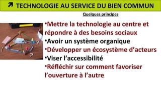  TECHNOLOGIE AU SERVICE DU BIEN COMMUN 
Quelques principes 
•Mettre la technologie au centre et 
répondre à des besoins sociaux 
•Avoir un système organique 
•Développer un écosystème d’acteurs 
•Viser l’accessibilité 
•Réfléchir sur comment favoriser 
l’ouverture à l’autre 
 
