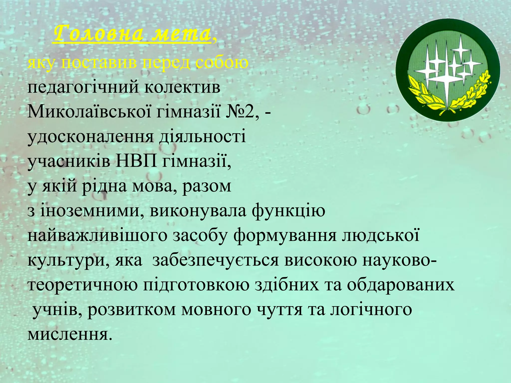 Головна мета,
яку поставив перед собою
педагогічний колектив
Миколаївської гімназії №2, -
удосконалення діяльності
учасників НВП гімназії,
у якій рідна мова, разом
з іноземними, виконувала функцію
найважливішого засобу формування людської
культури, яка забезпечується високою науково-
теоретичною підготовкою здібних та обдарованих
учнів, розвитком мовного чуття та логічного
мислення.
 