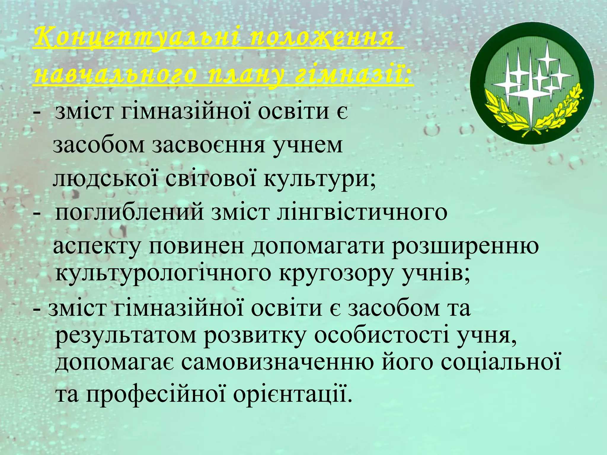 Концептуальні положення
навчального плану гімназії:
- зміст гімназійної освіти є
засобом засвоєння учнем
людської світової культури;
- поглиблений зміст лінгвістичного
аспекту повинен допомагати розширенню
культурологічного кругозору учнів;
- зміст гімназійної освіти є засобом та
результатом розвитку особистості учня,
допомагає самовизначенню його соціальної
та професійної орієнтації.
 