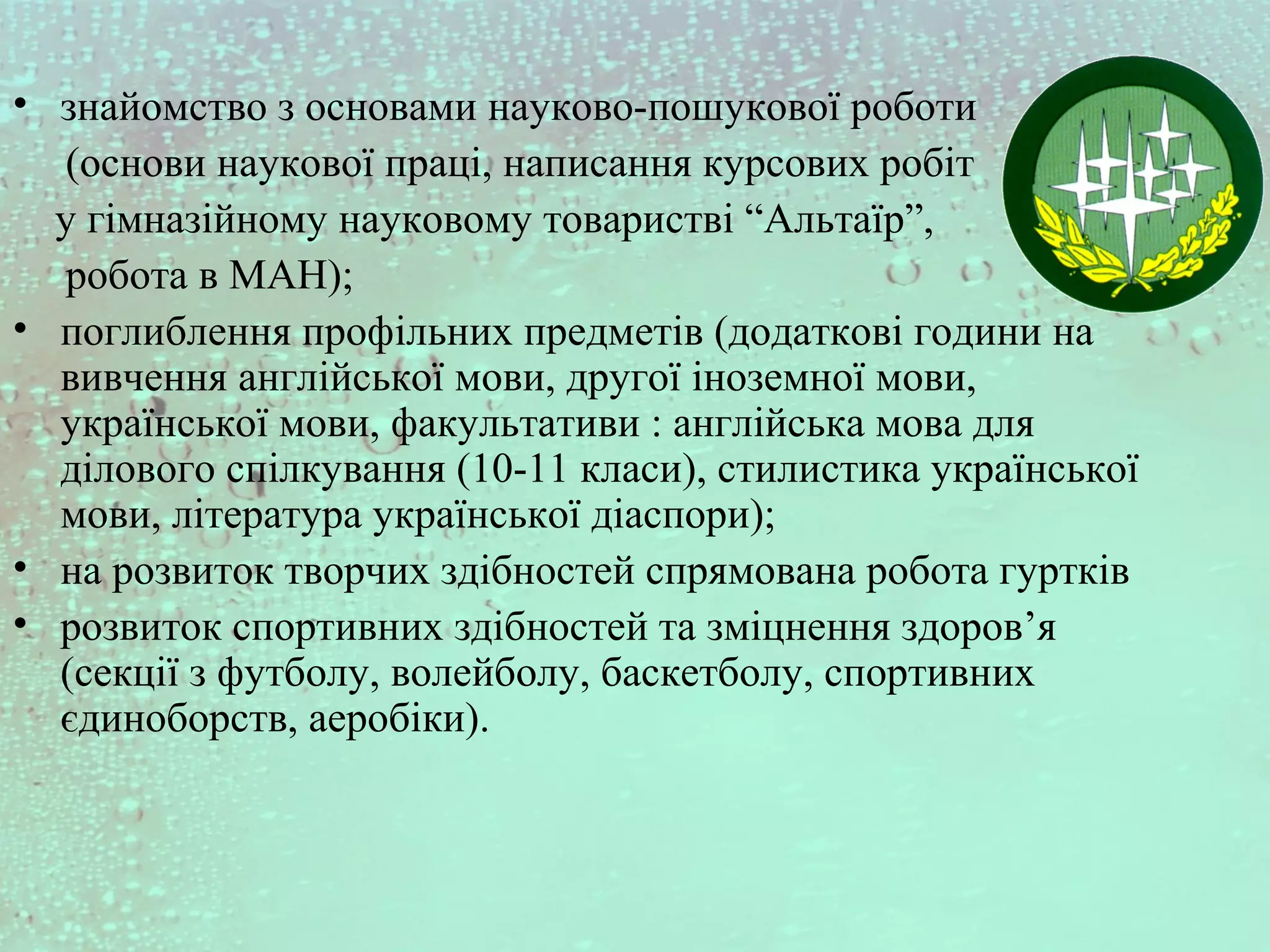 • знайомство з основами науково-пошукової роботи
(основи наукової праці, написання курсових робіт
у гімназійному науковому товаристві “Альтаїр”,
робота в МАН);
• поглиблення профільних предметів (додаткові години на
вивчення англійської мови, другої іноземної мови,
української мови, факультативи : англійська мова для
ділового спілкування (10-11 класи), стилистика української
мови, література української діаспори);
• на розвиток творчих здібностей спрямована робота гуртків
• розвиток спортивних здібностей та зміцнення здоров’я
(секції з футболу, волейболу, баскетболу, спортивних
єдиноборств, аеробіки).
 