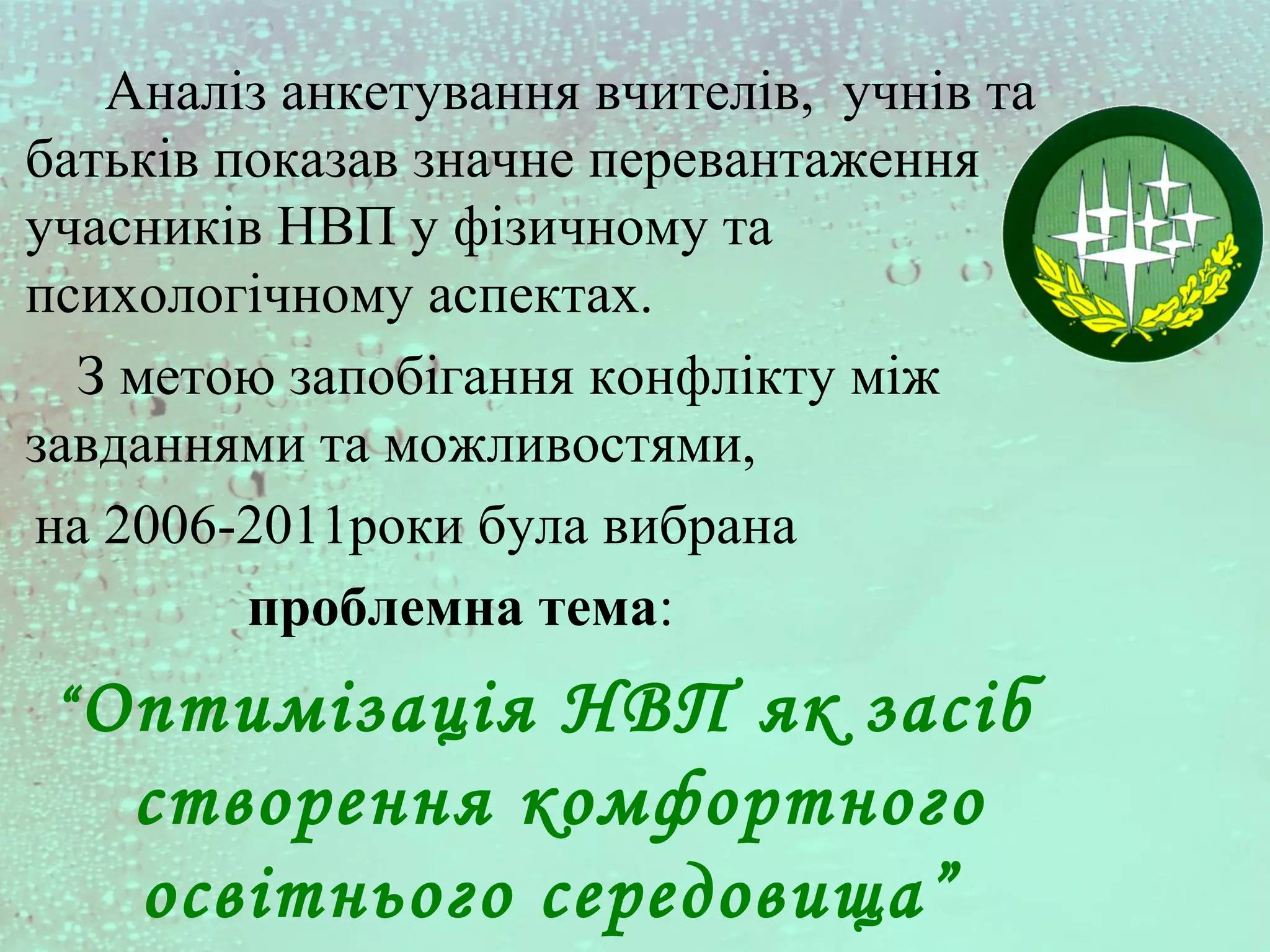 Аналіз анкетування вчителів, учнів та
батьків показав значне перевантаження
учасників НВП у фізичному та
психологічному аспектах.
З метою запобігання конфлікту між
завданнями та можливостями,
на 2006-2011роки була вибрана
проблемна тема:
“Оптимізація НВП як засіб
створення комфортного
освітнього середовища”
 