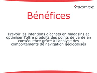 Bénéfices 
Prévoir les intentions d’achats en magasins et 
optimiser l’offre produits des points de vente en 
conséquence grâce à l’analyse des 
comportements de navigation géolocalisés 
 