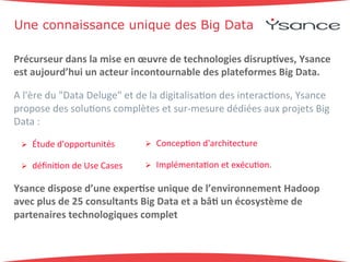 Une connaissance unique des Big Data 
Précurseur'dans'la'mise'en'oeuvre'de'technologies'disrup6ves,'Ysance' 
est'aujourd’hui'un'acteur'incontournable'des'plateformes'Big'Data.' 
A+l'ère+du+"Data+Deluge"+et+de+la+digitalisa9on+des+interac9ons,+Ysance+ 
propose+des+solu9ons+complètes+et+surBmesure+dédiées+aux+projets+Big+ 
Data+:++ 
! Étude+d'opportunités+ 
! Concep9on+d'architecture+ 
! Implémenta9on+et+exécu9on.+ 
! défini9on+de+Use+Cases+ 
Ysance'dispose'd’une'exper6se'unique'de'l’environnement'Hadoop' 
avec'plus'de'25'consultants'Big'Data'et'a'bâ6'un'écosystème'de' 
partenaires'technologiques'complet' 
 