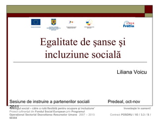 E galitate de şanse şi  incluziune social ă Sesiune de instruire  a partenerilor sociali  Predeal ,  oct-nov  2011 Liliana Voicu “ Dialogul social – către o rută flexibilă pentru ocupare  ş i incluziune ”     Investeşte în oameni!  Proiect cofinanţat din  Fondul Social European  prin  Programul  Operaţional Sectorial Dezvoltarea Resurselor Umane   2007 – 2013:    Contract  POSDRU / 93 / 3.3 / S /  60304 