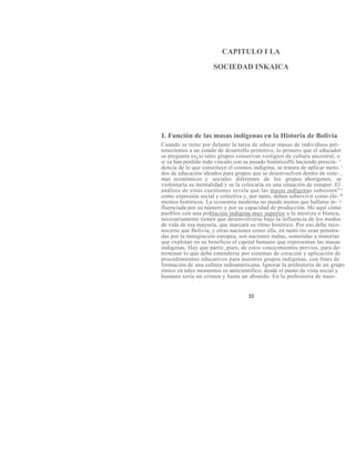 CAPITULO I LA
SOCIEDAD INKAICA
L Función de las masas indígenas en la Historia de Bolivia
Cuando se tiene por delante la tarea de educar masas de individuos per-
tenecientes a un estado de desarrollo primitivo, lo primero que el educador
se pregunta es¿si tales grupos conservan vestigios de cultura ancestral, o
si ya han perdido todo vínculo con su pasado históricoJSi haciendo prescin- ^
dencia de lo que constituye el cosmos indígena, se tratara de aplicar meto- '
dos de educación ideados para grupos que se desenvuelven dentro de siste- ,
mas económicos y sociales diferentes de los grupos aborígenes, se
violentaría su mentalidad y se la colocaría en una situación de estupor. El
análisis de estas cuestiones revela que las masas indígenas subsisten"^
como expresión social y colectiva y, por tanto, deben sobrevivir como ele- *
mentos históricos. La economía moderna no puede menos que hallarse in- >
fluenciada por su número y por su capacidad de producción. He aquí cómo
pueblos con una población indígena muy superior a la mestiza o blanca,
necesariamente tienen que desenvolverse bajo la influencia de los modos
de vida de esa mayoría, que marcará su ritmo histórico. Por eso debe reco-
nocerse que Bolivia, y otras naciones como ella, en tanto rio sean penetra-
das por la inmigración europea, son naciones indias, sometidas a minorías
que explotan en su beneficio el capital humano que representan las masas
indígenas. Hay que partir, pues, de estos conocimientos previos, para de-
terminar lo que debe entenderse por sistemas de creación y aplicación de
procedimientos educativos para nuestros grupos indígenas, con fines de
formación de una cultura indoamericana. Ignorar la prehistoria de un grupo
étnico en tales momentos es anticientífico; desde el punto de vista social y
humano sería un crimen y hasta un absurdo. En la prehistoria de nues-
33
 