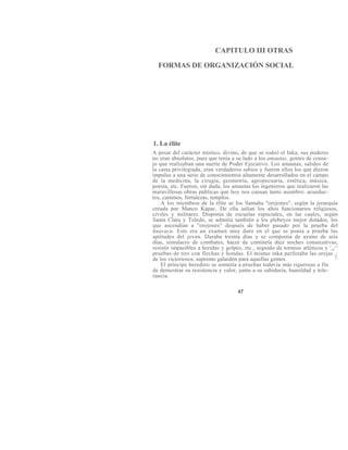CAPITULO III OTRAS
FORMAS DE ORGANIZACIÓN SOCIAL
1. La élite
A pesar del carácter místico, divino, de que se rodeó el Inka, sus poderes
no eran absolutos, pues que tenía a su lado a los amautas, gentes de conse-
jo que realizaban una suerte de Poder Ejecutivo. Los amautas, salidos de
la casta privilegiada, eran verdaderos sabios y fueron ellos los que dieron
impulso a una serie de conocimientos altamente desarrollados en el campo
de la medicina, la cirugía, geometría, agropecuaria, estética, música,
poesía, etc. Fueron, sin duda, los amautas los ingenieros que realizaron las
maravillosas obras públicas que hoy nos causan tanto asombro: acueduc-
tos, caminos, fortalezas, templos.
A los miembros de la élite se los llamaba "orejones", según la jerarquía
creada por Manco Kápac. De ella salían los altos funcionarios religiosos,
civiles y militares. Disponía de escuelas especiales, en las cuales, según
Santa Clara y Toledo, se admitía también a los plebeyos mejor dotados, los
que ascendían a "orejones" después de haber pasado por la prueba del
huaracu. Este era un examen muy duro en el que se ponía a prueba las
aptitudes del joven. Duraba treinta días y se componía de ayuno de seis
días, simulacro de combates, hacer de centinela diez noches consecutivas,
resistir impasibles a heridas y golpes, etc., seguido de torneos atléticos y ',¿^
pruebas de tiro con flechas y hondas. El mismo inka perforaba las orejas ¿
de los victoriosos, supremo galardón para aquellas gentes. ^
El príncipe heredero se sometía a pruebas todavía más rigurosas a fin
de demostrar su resistencia y valor, junto a su sabiduría, humildad y tole-
rancia.
47
 