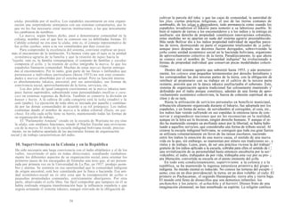 ulaka, presidida por el mallcu. Los españoles encontraron en esta organi-
zación una sorprendente semejanza con sus sistemas comunitarios, por lo
que no les fue necesario crear nuevas instituciones, a las que únicamente
les cambiaron de nombres.
La marca, según hemos dicho, pasó a denominarse comunidad en la
colonia, nombre con el que hoy se conocen sus ya debilitadas formas. El
Cabildo colonial no era sino la ulaka, esto es, el consejo representativo de
los ayllus ojathas, estos a su vez constituidos por diez estancias.
Para comprender la excelencia del sistema, conviene explicar un poco
más el mecanismo de la institución. Ya hemos visto que el tupu es la unidad
económica agraria de la familia y que la reunión de tupus hacía la
"sajaña, esto es, la familia consanguínea; el conjunto de familias y sayañas
componía el ayllu, y la reunión de ayllus integraba la marca, lo que los
españoles llamaron comunidad. Muchas de estas marcas fueron entrega-
das al encomendero. Por lo tanto, gran parte de las fincas o latifundios que
pertenecen a individuos particulares (hasta 1953) no son sino comuni-
dades o marcas absorbidas por el sistema actual. Pero su función interna
es absolutamente inkaica, ancestral, por sus autoridades, sus formas de
convivencia social, aprovechamiento de la tierra, servicios, etc.
Los dos jefes de igual categoría coexistentes en la marca inkaica tam-
poco fueron suprimidos, subsistiendo estas personalidades (mallcus o cura-
cas) en extensas regiones de Bolivia. También se conserva la división en
hanan y hurin. A la cabeza de cada categoría está la taika (madre) y la
auki (padre). La ejecución de toda obra es iniciada por aquella y continua-
da por las demás comunidades de acuerdo a su rol jerárquico. Los indios
continúan dando el nombre de marca a la aldea colonial (llajta, en qui-
chua). En ella cada ayllu tiene su barrio, manteniendo todas las formas de
su organización de trabajo.
El "Parlamento Amauta" creado en la escuela de Warisata no era sino
la ulaka, con similares funciones, siendo el Núcleo Escolar una reviviscen-
cia de la marca. El éxito de la escuela indigenal boliviana reside, precisa-
mente, en no haberse apartado de las ancestrales formas de organización
social y de trabajo características del indio.
10. Supervivencias en la Colonia y en la República
Ha sido necesaria una larga convivencia con el indio altiplánico y el de los
valles, recorriendo el país en todas direcciones, estudiando cuidadosa-
mente los diferentes aspectos de su organización social, para orientar los
primeros pasos de los encargados de formular una tesis que, al ser presen-
tada por primera vez en la Universidad de La Paz, en 1937, produjo asom-
bro y alarma. Se sostenía en esa oportunidad que la comunidad indígena
de origen ancestral, está hoy constituida por la finca o hacienda. Esa uni-
dad económico-social no es otra cosa que la yuxtaposición de ayllus o
pequeñas propiedades comunales, estrictamente aborígenes. Por otra
parte, observando el ayllu libre, fue fácil comprobar que tampoco en él se
había realizado ninguna transformación bajo la influencia española y que
seguía actuando el sistema inkaico, aunque relevado de la obligación de
54
cultivar la parcela del inka; y que las cajas de comunidad, la autoridad de
los jilas, ciertas prácticas religiosas, el uso de las tierras comunes de
sembradío, de los ialsus o abrevaderos, todo permanecía como cuando los
españoles invadieron el Inkario para someter a su laborioso pueblo. Si
bien el reparto de tierras a los encomenderos y a los indios y la entrega en
usufructo -sin derecho de propiedad- constituyen innovaciones coloniales,
estas medidas no se apartan en nada del sistema agrario preestablecido.
Más tarde Bolívar dio a los indios propiedad individual de aquellas parce-
las de tierra, destruyendo en parte el organismo totalizador de a jatha;
aunque poco después sus decretos fueron derogados, sobreviviendo la
jatha como unidad económico social en la hacienda boliviana, organismo
de aprovechamiento colectivo de la tierra. Paradójicamente, lo que ahora
se conoce con el nombre de "comunidad indígena" ha evolucionado a
formas de propiedad individual que conservan pocas modalidades colecti-
vistas.
Dentro del sistema agrario que subsistió hasta 1953, y aún posterior-
mente, los colonos eran pequeños terratenientes por derecho hereditario y
les correspondían las dos terceras partes de la tierra, con la obligación de
retribuir al propietario con su trabajo en el cultivo de la tercera parte
restante, porción que en la época inkaica usufructuaba el soberano. Este,
sistema de organización agraria tradicional fue celosamente mantenido y'
defendido por el indio porque constituye, además de una forma de apro-
vechamiento económico colectivista, la fuerza de cohesión espiritual de su
clase y de su raza.
Hasta la utilización de servicios personales en beneficio municipal,
tributación altamente organizada durante el Inkario, fue adoptada por los
españoles, y en forma de mitas, de servidumbre al corregidor, al cura, etc.,
los indios han venido sufriendo en sus espaldas la ominosa tarea de con-
servar y engrandecer naciones que no les reconocían en la realidad,
aunque en la letra así lo hicieran, ningún derecho humano. Y aunque el in-
dio ha mantenido siempre un profundo amor por la libertad, se había habi-
tuado a aquellos servicios, que consideraba una forma de tributo social. Al
crearse la escuela indigenal boliviana, se consiguió que toda esa gran fuerza
se utilizara voluntariamente en favor de las tareas escolares, naciendo
entre los indios la emoción de una nueva causa, el sentido de una nueva
vida en la que, sin embargo, se mantenían por entero sus tradiciones so-. s
ríales y de trabajo. Lejos, pues, de ser una práctica viciosa la del trabajo' '
gratuito de los indios aplicado a la escuela, cobraba para ellos el sentido de i ',
una revitalización de su personalidad hasta entonces encubierta por la ser-'
vidumbre; el indio, trabajador de por vida, trabajaba esta vez por su pro- ¡
pia liberación, convertida su escuela en el punto eminente del ayllu.
En todo este condicionamiento, superviviente a la colonia y a la
república, se ha mantenido la ingenua naturaleza primitiva del grupo --
indígena. Su mundo mental es reducido. No conoce las torturas del escepti- (
asmo; cree en un dios providencial: la tierra; en un dios voluble: el cielo. El
primero es Pachacamac, el segundo Hananpacha: tierra alta y tierra baja.
El mundo está lleno de diosecillos que son demonios infantiles: los
anchanchos y los juturis; el achachila y el karisiri. Dioses fruto de una
imaginación elemental, no han enturbiado su espíritu. La religión católica
 