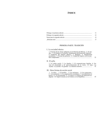 ÍNDICE
Prólogo a la primera edición ............................................................................ 11
Prólogo a la segunda edición ............................................................................ 13
Notas para la segunda edición .......................................................................... 15
¡Warisata mía!.................................................................................................. 17
PRIMERA PARTE. TRADICIÓN
I. La sociedad inkaica
1. Función de las masas indígenas en la Historia de Bolivia.- 2. El me-
dio.- 3. El trabajo y el esfuerzo, fundamentos del desarrollo imperial.-
4. Fundación del Imperio Inkaico.- 5. Religión.- 6. Organización
económica.- 7. Formas de gobierno.- 8. Unidad del Imperio con los pue
blos conquistados ........................................................................................ 33
II. El ayllu
1. La célula social.- 2. La familia.- 3. El cooperativismo familiar. 4. For
mas de propiedad y de aprovechamiento de la tierra.- El tupu.- La
sayaña.- La aynoka.- El ganado.- La industria familiar........................... 41
III. Otras formas de acción social
1. La élite.- 2. El pueblo.- 3. Los mitimaes.- 4. Los yanaconas.-
5. Las jerarquías.- 6. La organización económica.-7. Las industrias in-
kaicas.- 8. La encomienda.- 9. La marca y el Núcleo de Educación In-
digenal.- 10. Supervivencias en la Colonia y en la República.................... 47
 