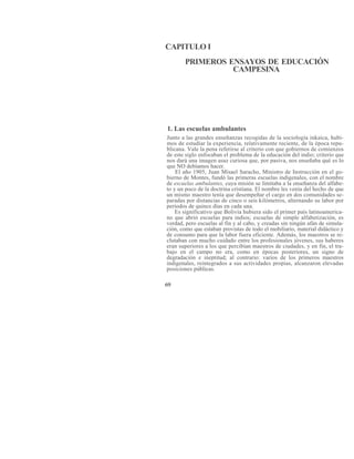 CAPITULO I
PRIMEROS ENSAYOS DE EDUCACIÓN
CAMPESINA
1. Las escuelas ambulantes
Junto a las grandes enseñanzas recogidas de la sociología inkaica, hubi-
mos de estudiar la experiencia, relativamente reciente, de la época repu-
blicana. Vale la pena referirse al criterio con que gobiernos de comienzos
de este siglo enfocaban el problema de la educación del indio; criterio que
nos dará una imagen asaz curiosa que, por pasiva, nos enseñaba qué es lo
que NO debíamos hacer.
El año 1905, Juan Misael Saracho, Ministro de Instrucción en el go-
bierno de Montes, fundó las primeras escuelas indigenales, con el nombre
de escuelas ambulantes, cuya misión se limitaba a la enseñanza del alfabe-
to y un poco de la doctrina cristiana. El nombre les venía del hecho de que
un mismo maestro tenía que desempeñar el cargo en dos comunidades se-
paradas por distancias de cinco o seis kilómetros, alternando su labor por
períodos de quince días en cada una.
Es significativo que Bolivia hubiera sido el primer país latinoamerica-
no que abrió escuelas para indios; escuelas de simple alfabetización, es
verdad, pero escuelas al fin y al cabo, y creadas sin ningún afán de simula-
ción, como que estaban provistas de todo el mobiliario, material didáctico y
de consumo para que la labor fuera eficiente. Además, los maestros se re-
clutaban con mucho cuidado entre los profesionales jóvenes, sus haberes
eran superiores a los que percibían maestros de ciudades, y en fin, el tra-
bajo en el campo no era, como en épocas posteriores, un signo de
degradación e ineptitud; al contrario: varios de los primeros maestros
indigenales, reintegrados a sus actividades propias, alcanzaron elevadas
posiciones públicas.
69
 