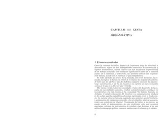 CAPITULO III GESTA
ORGANIZATIVA
1. Primeros resultados
Ganar la voluntad del indio, después de la primera etapa de hostilidad y
desconfianza; lograr los más indispensables materiales de construcción y
algunas herramientas, fueron factores que nos aseguraron la posibilidad
de un trabajo acelerado, con resultados significativos tanto en lo material
cuanto en lo espiritual, y sobre todo, nos permitió enfocar una organiza-
ción realista, acorde con el medio en el que trabajábamos.
El indio aprendió así el uso de la plomada, del nivel, del metro, la es-
cuadra, la regla y la lienza; se enteró de la manera de preparar el cemento,
el barro para los adobes y para los ladrillos; adquirió nociones de arquitec-
tura y construcción, y en fin, se plasmó en su espíritu un nuevo concepto
acerca de lo que es y debe ser una vivienda.
Del mismo modo, todas las necesidades vitales del desarrollo de la es-
cuela, en sus múltiples aspectos, estaban sistemáticamente asistidas y se
incorporaban a la vida misma de la comunidad. No hubiera bastado, no
obstante, el simple entusiasmo del Director y su constancia para producir
en los ayllus aquellas saludables eclosiones espirituales, si en el fondo mis-
mo de nuestra obra no hubiera palpitado una auténtica gesta libertaria.
La educación del campesino sometido a la servidumbre implica necesaria-
mente una condición de libertad. El educador del indio, si es sincero, no
puede eludir el planteamiento de este problema; sólo que nosotros
queríamos valemos de instrumentos de combate algo distintos a los que
utiliza la demagogia política: nuestros medios eran el esfuerzo y el trabajo,
81
 