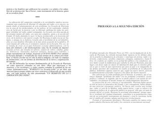 justicia a loe hombres que edificaron las escuelas y se señala a los culpa-
bles de su destrucción. Sea el lector, como instrumento de la historia, quien
dé su veredicto final.
♦♦♦
La educación del campesino sometido a la servidumbre implica necesa-
riamente una condición de libertad. El educador del indio, si es sincero, no
puede eludir el planteamiento de este problema. La Escuela de Warisata
era la casa de los desheredados, de los pobres, de los explotados, símbolo
vivo de lucha por la justicia y por la libertad, emblema de todas las anti-
guas rebeldías del indio, jamás extinguidas. La Escuela era obra nacida de
las propias manos del indio, era suya por completo, ajena a la acción del
Estado. El indio defendía lo suyo, lo hacía invulnerable a la incursión del
vicio, de la molicie o del interés creado. En Warisata el indio era un ser hu-
mano, y aunque no se hubiera resuelto aún el problema de la servidumbre,
ellos ya eran hombres liberados en la más plena acepción de la palabra. El
vasto mundo del ayllu era el verdadero claustro de la Escuela. Por eso, no
se trataba de crear en el agro boliviano escuelas alfabetizadoras, con la
meta del silabario y del intelectualismo vana Na Se trataba de imponer
escuelas activas, que dotadas de talleres, campos de cultivo, semillas, gana-
do, bibliotecas, internados, material sanitario, hornos para ladrillos, y
demás instrumentos de trabajo, forjarían al NUEVO INDIO. Pero además,
la Escuela defendía y revitalizaba las viejas formas de la cultura precolom-
bina; el Núcleo Escolar no era sino la marca indígena, con todo su complejo
de instituciones, con sus formas de distribución de la tierra y organización
del trabajo...
He ahí delineadas las normas fundamentales de la Escuela de Warisata,
tal como aparecen relatadas en este libro. Obra que interesará a los
maestros, a los sociólogos y a todos cuantos estudian la realidad de las na-
ciones latinoamericanas, "WARISATA La Escuela-Ayllu" es un libro que
marcará época porque señala con vivos caracteres el desarrollo de una escuela
que, con toda justicia, ha sido denominada "UN MOMENTO DE LA 1/
LIBERACIÓN DEL INDIO".
Carlos Solazar Mostajo 12
PROLOGO A LA SEGUNDA EDICIÓN
El debate iniciado por Elizardo Pérez en 1931, con la fundación de la Es-
cuela de Warisata, ha cobrado insospechada vigencia en los últimos años.
Así lo prueba la abundancia de artículos y reportajes de prensa, radio y te-
levisión, conferencias, cursillos, simposios, coloquios, seminarios y hasta li-
bros. Es evidente un cambio en la actitud del público y los estudiosos; pa-
rece haber cesado la indiferencia que rodeaba la obra de Warisata, para dar
lugar a un deseo cada vez mayor de información dado que el consenso gene-
ral es que se trató de una experiencia que puso al país a la vanguardia de
las demás naciones del continente en cuanto al problema de la educación
pública. Señalemos algunos aspectos que, según ese nuevo interés, parecen
ya definitivamente aclarados respecto a las ideas del ilustre maestra
Dos referencias ya están probadas por la historia; la primera, que el en-
tonces llamado "problema del indio" era un problema económico, social,
político y cultural; la segunda, que no se puede educar a un estrato de ser-
vidumbre, sin plantear al mismo tiempo un condicionamiento libertario.
La proyección de esos criterios es incontestable: Warisata había puesto
en tela de juicio la naturaleza del Estado, y por consiguiente, había adopta-
do una posición claramente política. No hacía sino revelar una verdad
que, como ¡a cara de la Medusa, nadie quiere mirar, y que se refiere a la
naturaleza política de la educación pública en general; sólo que, en tanto la
escuela oficial ¡a oculta, Warisata la proclama abiertamente; porque aque-
lla es resultado del régimen dominante, contribuye a su perpetuación como
uno de sus principales instrumentos de dominio; y ésta lo cuestiona, lucha
por el cambio del sistema, adopta una posición revolucionaria.
Forjado el instrumento ideológico, Warisata canaliza los nunca extin-
guidos anhelos libertarios del indio y los convierte en movimiento nacional,
13
 