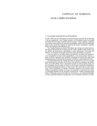 CAPITULO VII WARISATA
EN EL CAMPO NACIONAL
1. La ayuda material de un Presidente
El año 1936 trae para Warisata el reconocimiento nacional de su doctrina
y de sus tendencias, y fue Tejada Sorzano, ya Presidente, quien nos ayudó
en forma decisiva para extender nuestra acción a otras regiones. Además,
con exacto conocimiento de nuestras necesidades, puesto que las había pal-
pado en dos ocasiones, dispuso la dotación de tierras, sementales, semillas,
aperos de labranza, herramientas, etc.
Fue Tejada Sorzano el primer Presidente que otorgó una suma aprecia-
ble para el desarrollo de la educación del indio, dándole nada menos que
un millón de bolivianos, equivalente a unos doscientos cincuenta mil
dólares, no obstante la penuria del Erario Nacional debido a la guerra.
Con esa suma ya se podía pensar seriamente en repetir las experien-
cias warisateñas en otras zonas geográficas y con otros grupos étnicos; y
para el efecto, organizó una comisión encargada de ubicar las zonas más
apropiadas para la instalación de núcleos escolares. Luego hablaré de ello.
Las preocupaciones de Tejada Sorzano no pararon en eso: él se ocupó
personalmente de contratar en el Perú a dos maestros tejedores de alfom-
bras, cuya obra había visto y apreciado en todo su valor al pasar cierta vez
por Arequipa. De tal modo se inició en Warisata la industria alfombrera,
de enorme desarrollo posterior en todo el país. Por cierto que los dos maes-
tros, Carlos Garibaldi y Ladislao Valencia, llegaron a la escuela como
caídos a un planeta extraño, en el que, no obstante, se ubicaron con relati-
va facilidad después de las primeras experiencias. Ambos permanecieron
fieles a Warisata a través de todas las vicisitudes, y en especial Garibaldi,
el cual, pudiendo haberse enriquecido con su industria, prefirió el rudo
 