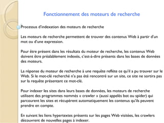Fonctionnement des moteurs de recherche

Processus d’indexation des moteurs de recherche

Les moteurs de recherche permettent de trouver des contenus Web à partir d’un
mot ou d’une expression.

Pour être présent dans les résultats du moteur de recherche, les contenus Web
doivent être préalablement indexés, c’est-à-dire présents dans les bases de données
des moteurs.

La réponse du moteur de recherche à une requête reflète ce qu’il a pu trouver sur le
Web. Si le mot-clé recherché n’a pas été rencontré sur un site, ce site ne sortira pas
sur la requête présentant ce mot-clé.

Pour indexer les sites dans leurs bases de données, les moteurs de recherche
utilisent des programmes nommés « crawler » (aussi appelés bot ou spider) qui
parcourent les sites et récupèrent automatiquement les contenus qu’ils peuvent
prendre en compte.

En suivant les liens hypertextes présents sur les pages Web visitées, les crawlers
découvrent de nouvelles pages à indexer.
 