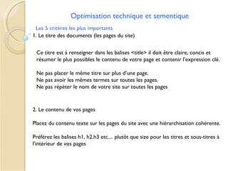 Optimisation technique et sementique
 Les 5 critères les plus importants
1. Le titre des documents (les pages du site)


 Ce titre est à renseigner dans les balises <title> il doit être claire, concis et
 résumer le plus possibles le contenu de votre page et contenir l’expression clé.

 Ne pas placer le même titre sur plus d’une page.
 Ne pas avoir les mêmes termes sur toutes les pages.
 Ne pas répéter le nom de votre site sur toutes les pages


2. Le contenu de vos pages

Placez du contenu texte sur les pages du site avec une hiérarchisation cohérente.

Préférez les balises h1, h2.h3 etc.... plutôt que size pour les titres et sous-titres à
l'intérieur de vos pages
 
