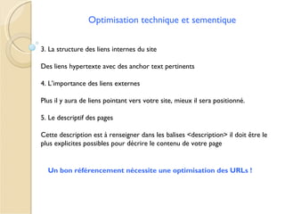 Optimisation technique et sementique


3. La structure des liens internes du site

Des liens hypertexte avec des anchor text pertinents

4. L’importance des liens externes

Plus il y aura de liens pointant vers votre site, mieux il sera positionné.

5. Le descriptif des pages

Cette description est à renseigner dans les balises <description> il doit être le
plus explicites possibles pour décrire le contenu de votre page


  Un bon référencement nécessite une optimisation des URLs !
 