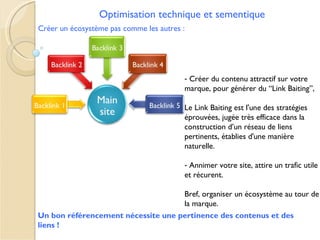 Optimisation technique et sementique
Créer un écosystème pas comme les autres :




                                         - Créer du contenu attractif sur votre
                                         marque, pour générer du “Link Baiting”,

                                         Le Link Baiting est l'une des stratégies
                                         éprouvées, jugée très efficace dans la
                                         construction d’un réseau de liens
                                         pertinents, établies d'une manière
                                         naturelle.

                                         - Annimer votre site, attire un trafic utile
                                         et récurent.

                                    Bref, organiser un écosystème au tour de
                                    la marque.
Un bon référencement nécessite une pertinence des contenus et des
liens !
 
