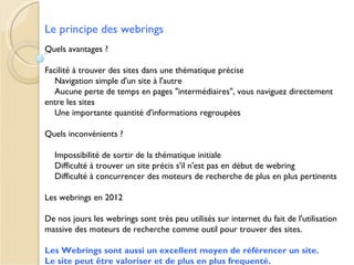Le principe des webrings
Quels avantages ?

Facilité à trouver des sites dans une thématique précise
   Navigation simple d'un site à l'autre
   Aucune perte de temps en pages "intermédiaires", vous naviguez directement
entre les sites
   Une importante quantité d'informations regroupées

Quels inconvénients ?

  Impossibilité de sortir de la thématique initiale
  Difficulté à trouver un site précis s'il n'est pas en début de webring
  Difficulté à concurrencer des moteurs de recherche de plus en plus pertinents

Les webrings en 2012

De nos jours les webrings sont très peu utilisés sur internet du fait de l'utilisation
massive des moteurs de recherche comme outil pour trouver des sites.

Les Webrings sont aussi un excellent moyen de référencer un site.
Le site peut être valoriser et de plus en plus frequenté.
 