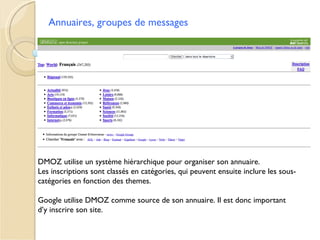 Annuaires, groupes de messages




DMOZ utilise un système hiérarchique pour organiser son annuaire.
Les inscriptions sont classés en catégories, qui peuvent ensuite inclure les sous-
catégories en fonction des themes.

Google utilise DMOZ comme source de son annuaire. Il est donc important
d’y inscrire son site.
 