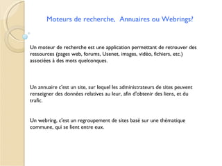 Moteurs de recherche, Annuaires ou Webrings?


Un moteur de recherche est une application permettant de retrouver des
ressources (pages web, forums, Usenet, images, vidéo, fichiers, etc.)
associées à des mots quelconques.



Un annuaire c'est un site, sur lequel les administrateurs de sites peuvent
renseigner des données relatives au leur, afin d'obtenir des liens, et du
trafic.


Un webring, c'est un regroupement de sites basé sur une thématique
commune, qui se lient entre eux.
 