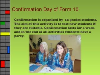 Confirmation Day of Form 10
Confirmation is organised by 12 grades students.
The aim of this activity is to test new students if
they are suitable. Confirmation lasts for a week
and in the end of all activities students have a
party.
 