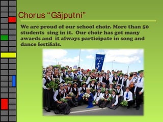 Chorus “G jputni”ā
We are proud of our school choir. More than 50
students sing in it. Our choir has got many
awards and it always participate in song and
dance festifals.
 