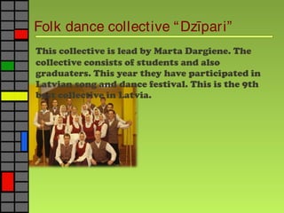 Folk dance collective “Dz pari”ī
This collective is lead by Marta Dargiene. The
collective consists of students and also
graduaters. This year they have participated in
Latvian song and dance festival. This is the 9th
best collective in Latvia.
 