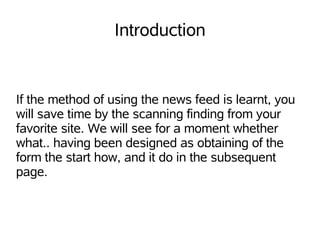 Introduction


If the method of using the news feed is learnt, you
will save time by the scanning finding from your
favorite site. We will see for a moment whether
what.. having been designed as obtaining of the
form the start how, and it do in the subsequent
page.
 